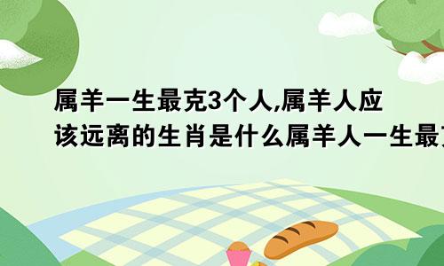 属羊一生最克3个人,属羊人应该远离的生肖是什么属羊人一生最克谁?说出来吓死人