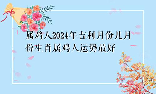 属鸡人2024年吉利月份几月份生肖属鸡人运势最好