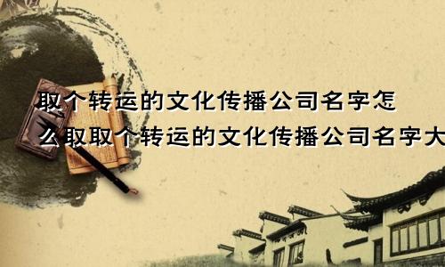 取个转运的文化传播公司名字怎么取取个转运的文化传播公司名字大全