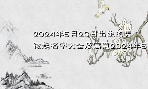 2024年5月23日出生的男孩起名字大全及寓意2024年5月23日出生的男孩起名字大全