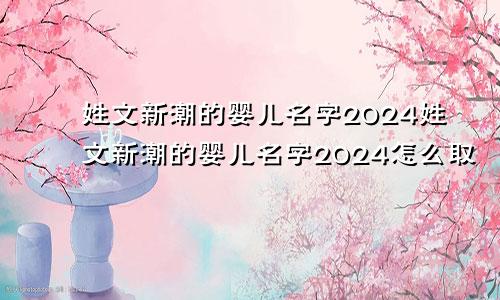 姓文新潮的婴儿名字2024姓文新潮的婴儿名字2024怎么取