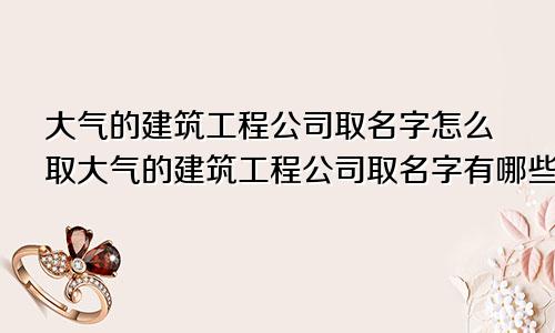 大气的建筑工程公司取名字怎么取大气的建筑工程公司取名字有哪些