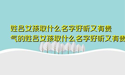 姓吕女孩取什么名字好听又有贵气的姓吕女孩取什么名字好听又有贵气的名字