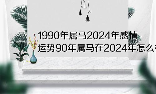 1990年属马2024年感情运势90年属马在2024年怎么样