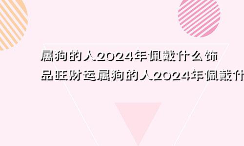 属狗的人2024年佩戴什么饰品旺财运属狗的人2024年佩戴什么饰品旺财呢