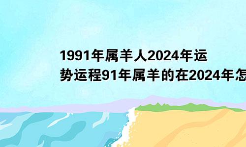 1991年属羊人2024年运势运程91年属羊的在2024年怎么样