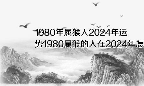 1980年属猴人2024年运势1980属猴的人在2024年怎么样