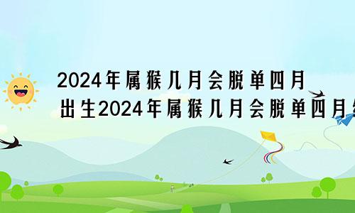 2024年属猴几月会脱单四月出生2024年属猴几月会脱单四月结婚