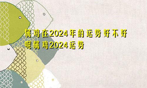 属鸡在2024年的运势好不好呢属鸡2024运势