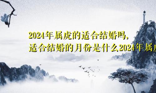 2024年属虎的适合结婚吗,适合结婚的月份是什么2024年属虎的适合结婚吗,适合结婚的月份是