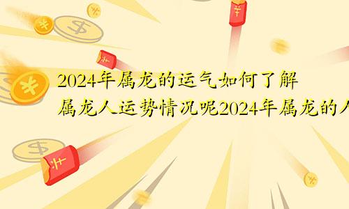 2024年属龙的运气如何了解属龙人运势情况呢2024年属龙的人的全年运势