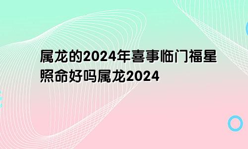 属龙的2024年喜事临门福星照命好吗属龙2024