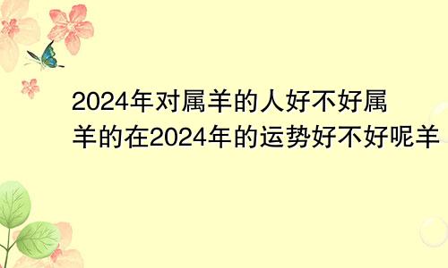 2024年对属羊的人好不好属羊的在2024年的运势好不好呢羊