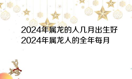 2024年属龙的人几月出生好2024年属龙人的全年每月