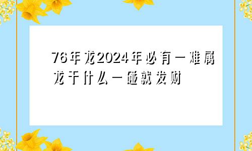 76年龙2024年必有一难属龙干什么一碰就发财