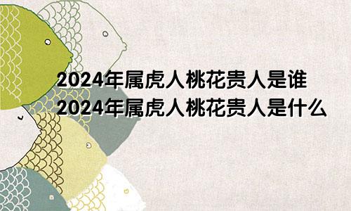 2024年属虎人桃花贵人是谁2024年属虎人桃花贵人是什么