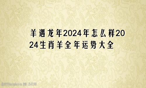 羊遇龙年2024年怎么样2024生肖羊全年运势大全