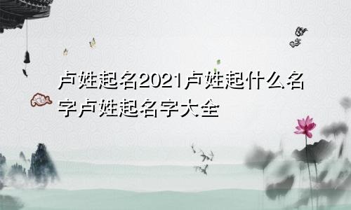 卢姓起名2021卢姓起什么名字卢姓起名字大全