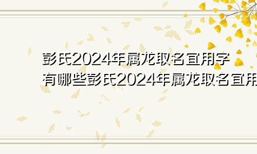 彭氏2024年属龙取名宜用字有哪些彭氏2024年属龙取名宜用字吗