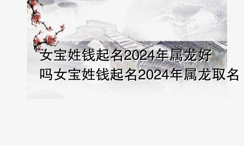 女宝姓钱起名2024年属龙好吗女宝姓钱起名2024年属龙取名