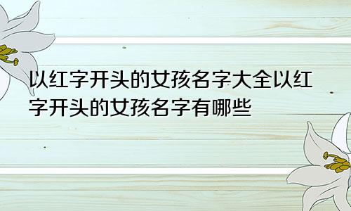 以红字开头的女孩名字大全以红字开头的女孩名字有哪些