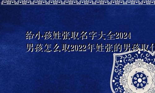 给小孩姓张取名字大全2024男孩怎么取2022年姓张的男孩取什么名字好