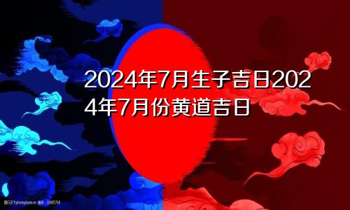 2024年7月生子吉日2024年7月份黄道吉日