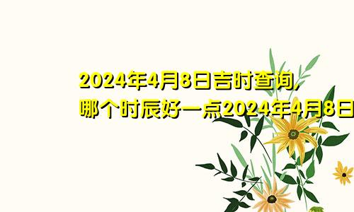 2024年4月8日吉时查询,哪个时辰好一点2024年4月8日吉时查询,哪个时辰好些