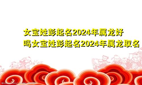 女宝姓彭起名2024年属龙好吗女宝姓彭起名2024年属龙取名