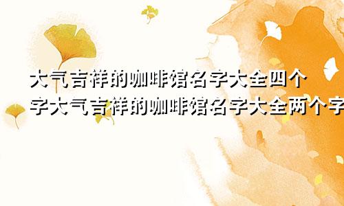 大气吉祥的咖啡馆名字大全四个字大气吉祥的咖啡馆名字大全两个字