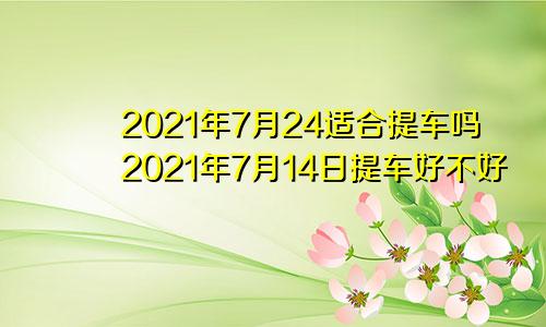 2021年7月24适合提车吗2021年7月14日提车好不好