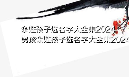 余姓孩子选名字大全集2024男孩余姓孩子选名字大全集2024年生