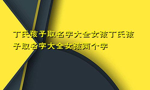 丁氏孩子取名字大全女孩丁氏孩子取名字大全女孩两个字