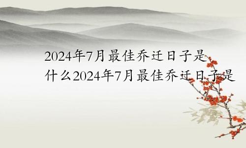 2024年7月最佳乔迁日子是什么2024年7月最佳乔迁日子是