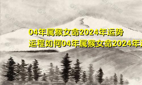 04年属猴女命2024年运势运程如何04年属猴女命2024年运势运程详解