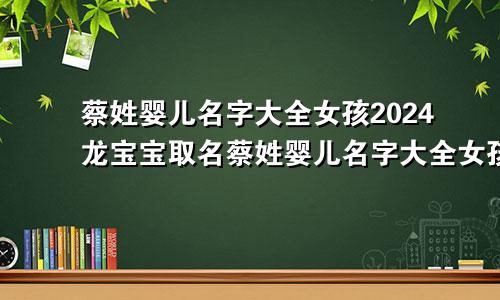 蔡姓婴儿名字大全女孩2024龙宝宝取名蔡姓婴儿名字大全女孩2024龙宝宝男孩