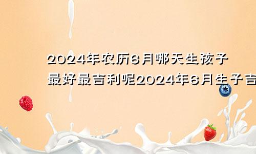 2024年农历6月哪天生孩子最好最吉利呢2024年6月生子吉日