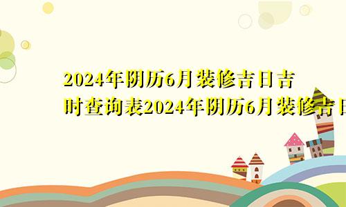 2024年阴历6月装修吉日吉时查询表2024年阴历6月装修吉日吉时查询