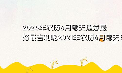 2024年农历6月哪天理发最好最吉利呢2021年农历6月哪天理发好