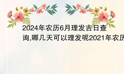 2024年农历6月理发吉日查询,哪几天可以理发呢2021年农历6月理发吉日