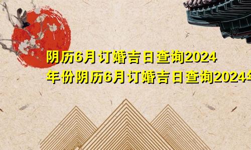 阴历6月订婚吉日查询2024年份阴历6月订婚吉日查询2024年结婚