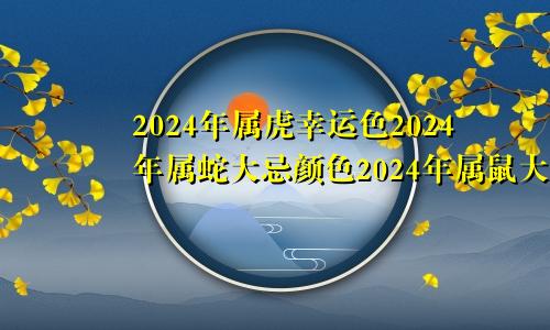 2024年属虎幸运色2024年属蛇大忌颜色2024年属鼠大忌颜色