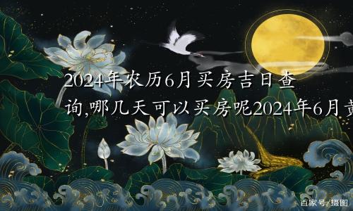 2024年农历6月买房吉日查询,哪几天可以买房呢2024年6月黄道吉日