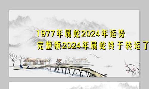 1977年属蛇2024年运势完整版2024年属蛇终于转运了