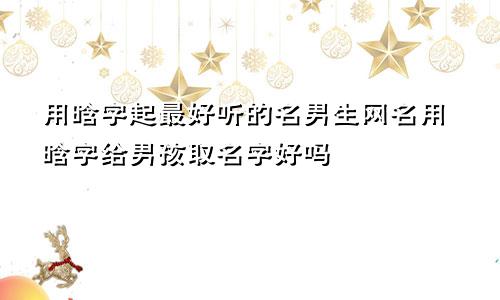 用晗字起最好听的名男生网名用晗字给男孩取名字好吗