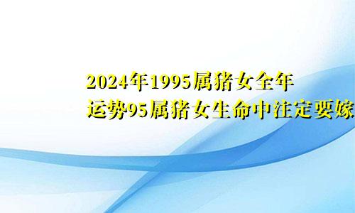 2024年1995属猪女全年运势95属猪女生命中注定要嫁的人