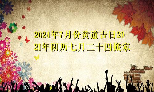 2024年7月份黄道吉日2021年阴历七月二十四搬家