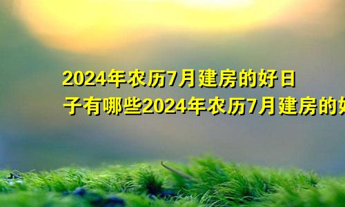 2024年农历7月建房的好日子有哪些2024年农历7月建房的好日子是什么