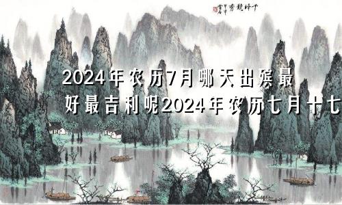 2024年农历7月哪天出殡最好最吉利呢2024年农历七月十七是阳历多少号