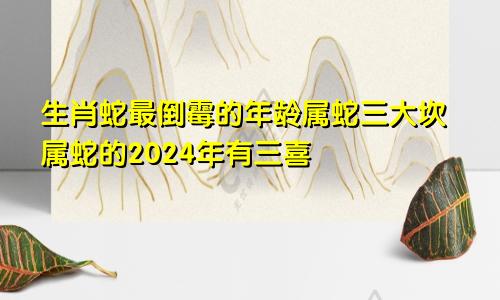 生肖蛇最倒霉的年龄属蛇三大坎属蛇的2024年有三喜